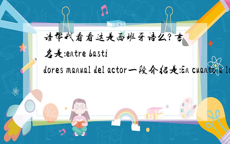 请帮我看看这是西班牙语么?书名是：entre bastidores manual del actor一段介绍是：En cuanto a los fragmentos de obras que se intercalan como puntos de apoyo para los razonamientos del autor de Entre bastidores ,tienen el privilegio