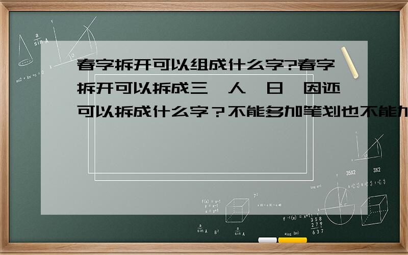 春字拆开可以组成什么字?春字拆开可以拆成三、人、日、因还可以拆成什么字？不能多加笔划也不能加笔划。春字拆开可以拆成三、人、日、因还可以拆成什么字？不能多加笔划也不能少笔