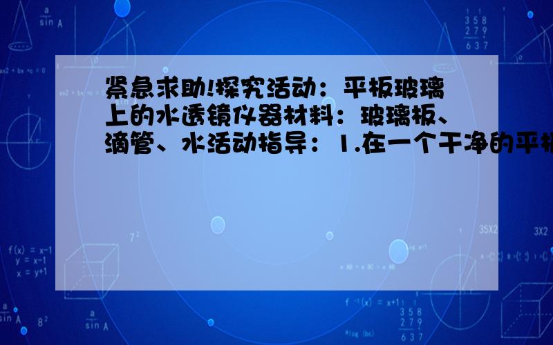 紧急求助!探究活动：平板玻璃上的水透镜仪器材料：玻璃板、滴管、水活动指导：1.在一个干净的平板玻璃上，用滴管滴上一滴或几滴水2.在桌面上方上下移动玻璃板，观察桌面亮度变化．