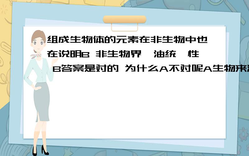 组成生物体的元素在非生物中也在说明B 非生物界焗油统一性 B答案是对的 为什么A不对呢A生物来源于并非生物界