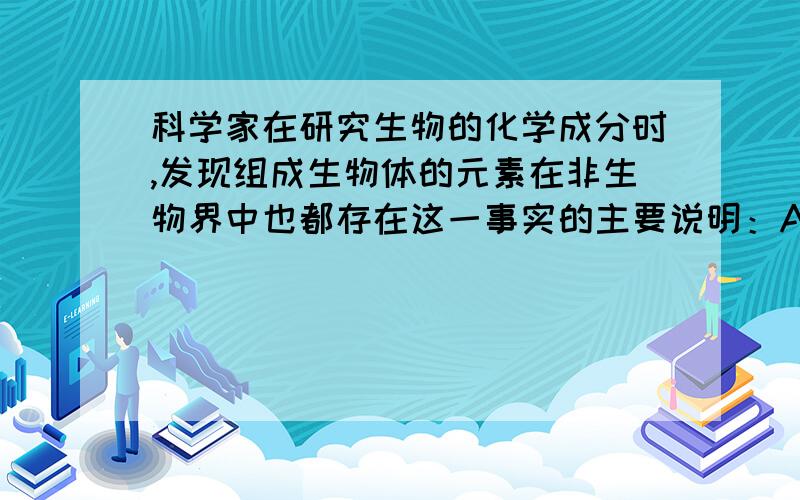 科学家在研究生物的化学成分时,发现组成生物体的元素在非生物界中也都存在这一事实的主要说明：A.生科学家在研究生物的化学成分时,发现组成生物体的元素在非生物界中也都存在这一事