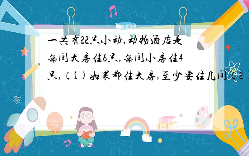 一共有22只小动,动物酒店是每间大房住6只,每间小房住4只,（1)如果都住大房,至少要住几间（2)如果都住小间,至至少要住几间?（3)还可以怎样安排住房二年级数学题