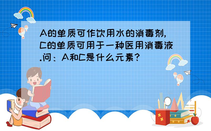 A的单质可作饮用水的消毒剂,C的单质可用于一种医用消毒液.问：A和C是什么元素?