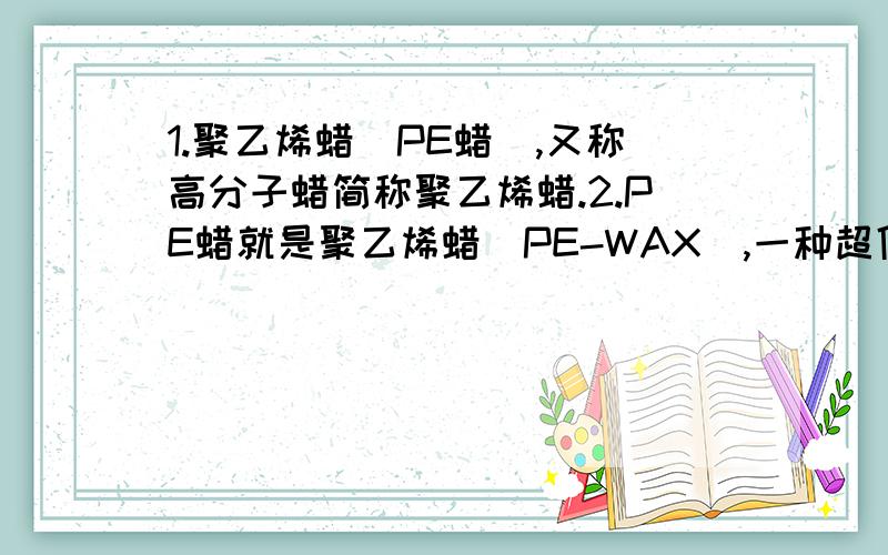 1.聚乙烯蜡（PE蜡）,又称高分子蜡简称聚乙烯蜡.2.PE蜡就是聚乙烯蜡（PE-WAX）,一种超低分子量聚乙烯.这两句话我就不懂了……