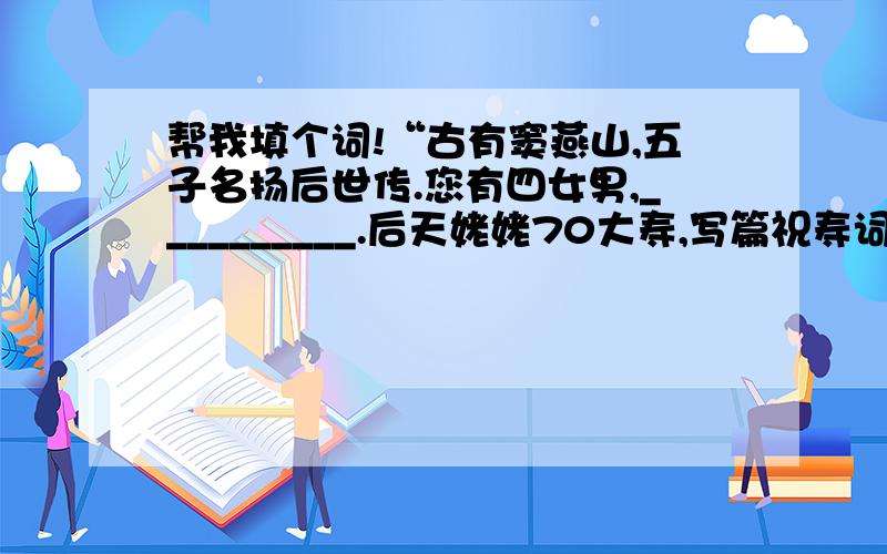 帮我填个词!“古有窦燕山,五子名扬后世传.您有四女男,__________.后天姥姥70大寿,写篇祝寿词,帮我把最后一句填上啊.整齐对仗即可.当然如果能押上韵就更好了.