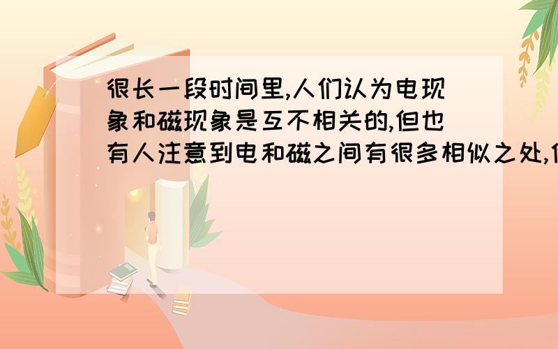 很长一段时间里,人们认为电现象和磁现象是互不相关的,但也有人注意到电和磁之间有很多相似之处,他们相信二者之间存在某种内在的联系．许多科学家为寻找这种联系进行了不懈的努力．