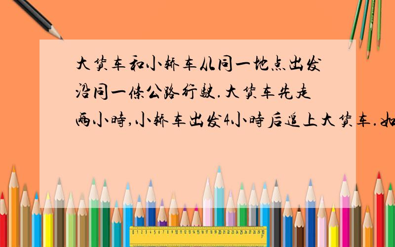 大货车和小轿车从同一地点出发沿同一条公路行驶.大货车先走两小时,小轿车出发4小时后追上大货车.如果小车每小时多走8千米,出发后3小时就可以追上大货车.大货车每小时走多少千米?不要