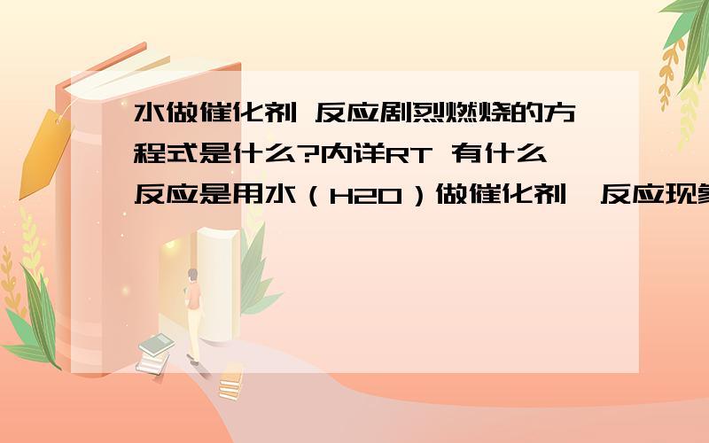 水做催化剂 反应剧烈燃烧的方程式是什么?内详RT 有什么反应是用水（H2O）做催化剂,反应现象是剧烈的燃烧,顷刻化为灰烬的那种（反应物生成物都不清楚,只知道是水做催化.）求这个反应是