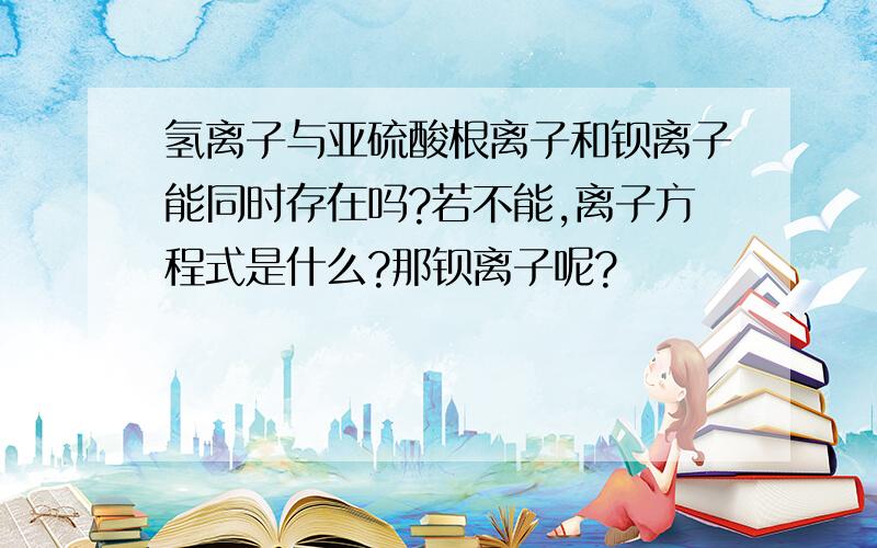 氢离子与亚硫酸根离子和钡离子能同时存在吗?若不能,离子方程式是什么?那钡离子呢?