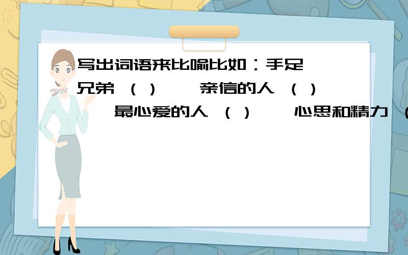 写出词语来比喻比如：手足——兄弟 （）——亲信的人 （）——最心爱的人 （）——心思和精力 （）——指人的气量