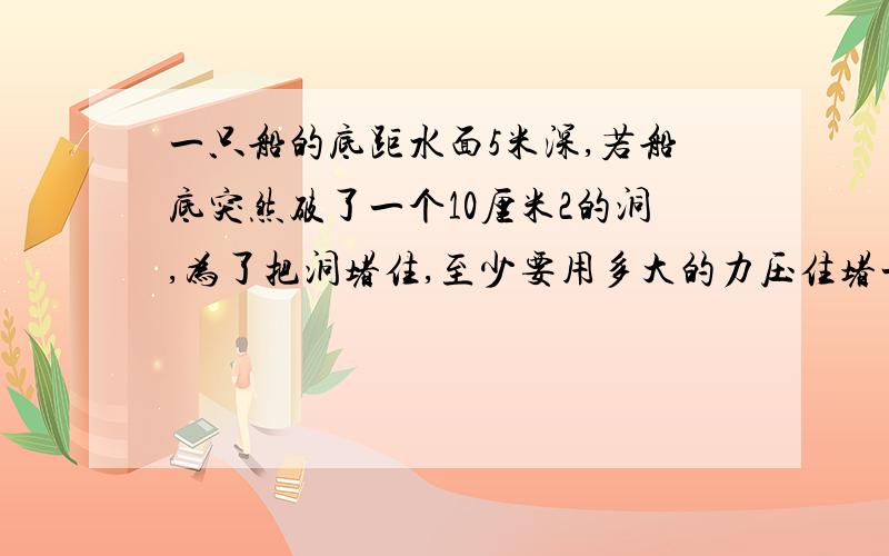 一只船的底距水面5米深,若船底突然破了一个10厘米2的洞,为了把洞堵住,至少要用多大的力压住堵一只船的底距水面5米深,若船底突然破了一个10厘米2的洞,为了把洞堵住,至少要用多大的力压