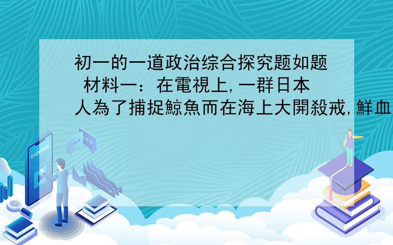 初一的一道政治综合探究题如题 材料一：在電視上,一群日本人為了捕捉鯨魚而在海上大開殺戒,鮮血染紅了蔚藍色的海洋,生命就這樣再頃刻間黯然消失.材料二：一個曾在法國“鯨魚學校”