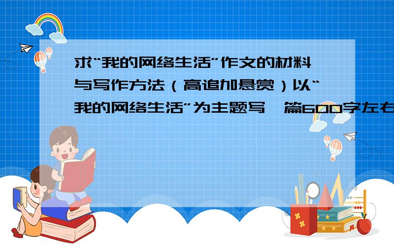 求“我的网络生活”作文的材料与写作方法（高追加悬赏）以“我的网络生活”为主题写一篇600字左右的作文（这个不重要啦） 重要的是要材料和写作方法.如果较好,我会有很高的追加悬赏.