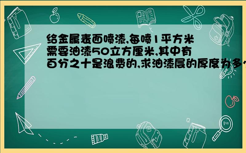 给金属表面喷漆,每喷1平方米需要油漆50立方厘米,其中有百分之十是浪费的,求油漆层的厚度为多少毫米?