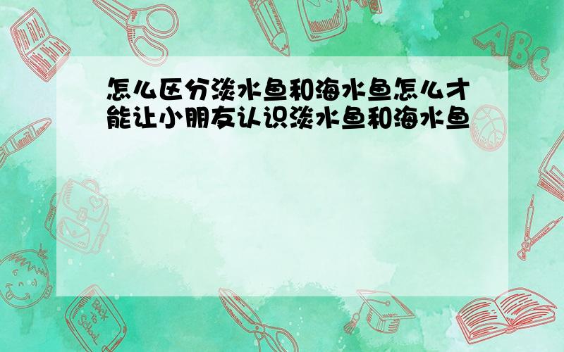 怎么区分淡水鱼和海水鱼怎么才能让小朋友认识淡水鱼和海水鱼