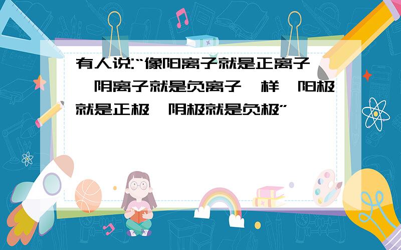 有人说:“像阳离子就是正离子,阴离子就是负离子一样,阳极就是正极,阴极就是负极”