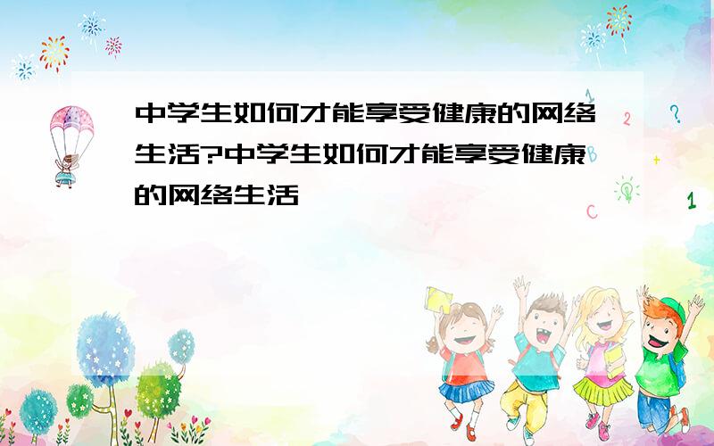 中学生如何才能享受健康的网络生活?中学生如何才能享受健康的网络生活