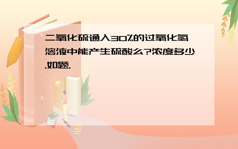 二氧化硫通入30%的过氧化氢溶液中能产生硫酸么?浓度多少.如题.