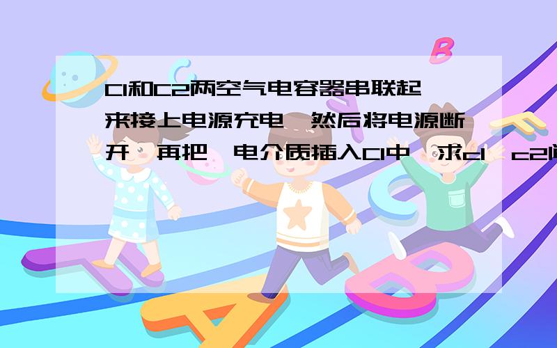 C1和C2两空气电容器串联起来接上电源充电,然后将电源断开,再把一电介质插入C1中,求c1,c2间电压的变化情况