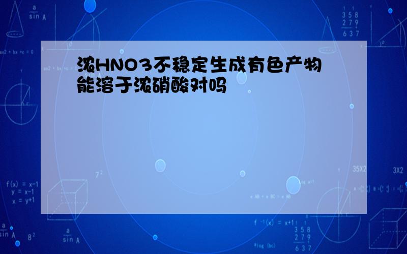 浓HNO3不稳定生成有色产物能溶于浓硝酸对吗