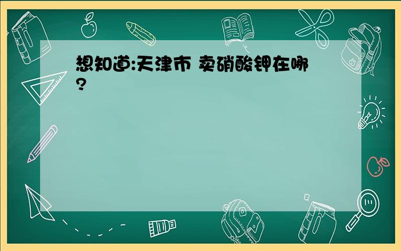 想知道:天津市 卖硝酸钾在哪?