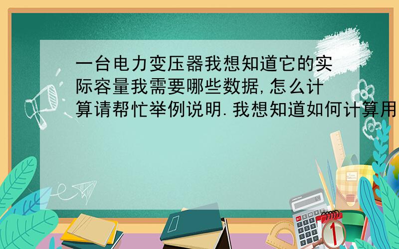 一台电力变压器我想知道它的实际容量我需要哪些数据,怎么计算请帮忙举例说明.我想知道如何计算用阻抗算的我现在又空负载测试仪就像知道有一些数据后怎么算它具体容量