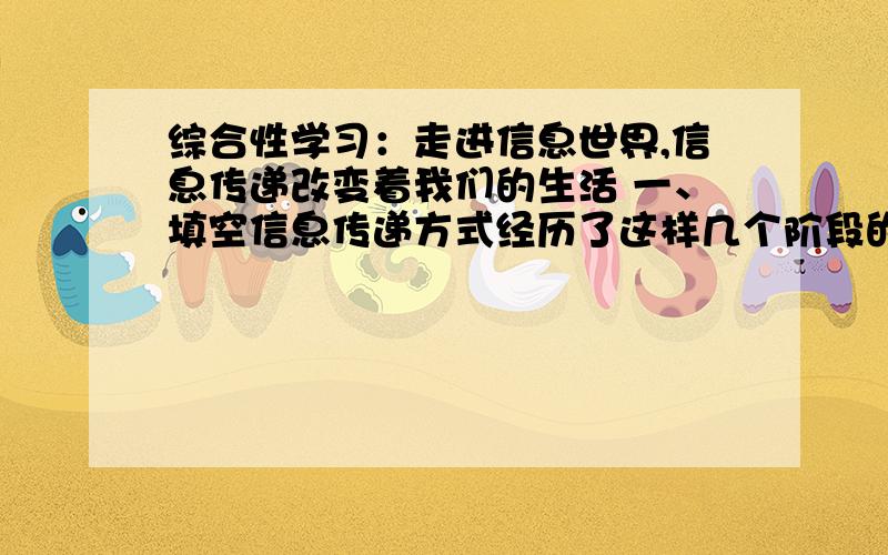 综合性学习：走进信息世界,信息传递改变着我们的生活 一、填空信息传递方式经历了这样几个阶段的发展,远古人们（）传递信息,古代（）传递信息,近代（）传递信息,现代（）传递信息,当