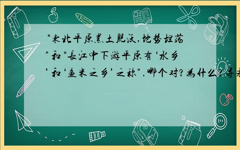 “东北平原黑土肥沃,地势坦荡”和“长江中下游平原有‘水乡’和‘鱼米之乡’之称”.哪个对?为什么?寻求最准确答案,八年级地理题