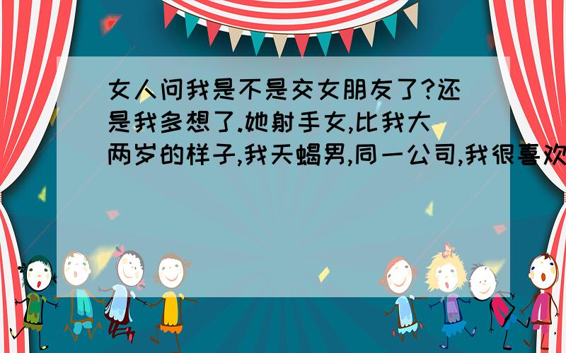 女人问我是不是交女朋友了?还是我多想了.她射手女,比我大两岁的样子,我天蝎男,同一公司,我很喜欢她,但一直没有说,她应该感觉得出来,我们经常一起上班下班（住的地方很近）,今天下班她