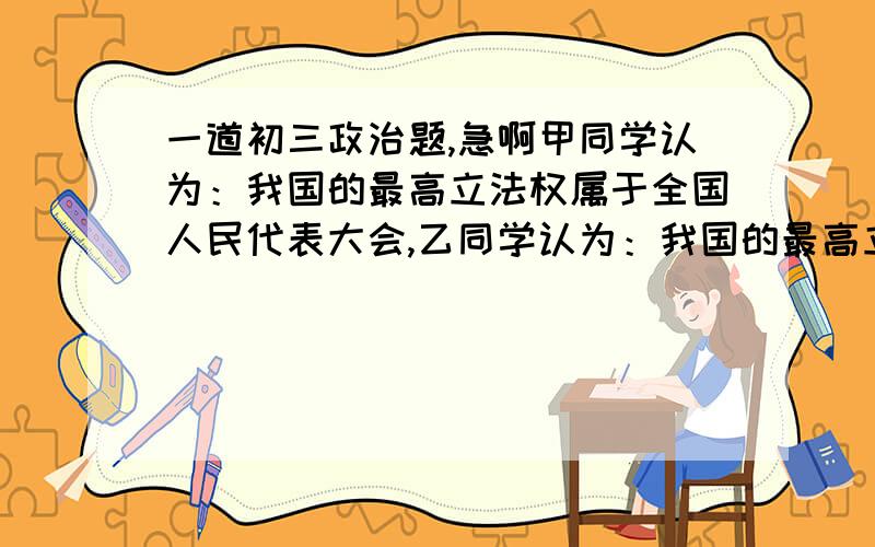 一道初三政治题,急啊甲同学认为：我国的最高立法权属于全国人民代表大会,乙同学认为：我国的最高立法权属于人民群众.你是如何看待他们的观点的?请说说你的理由