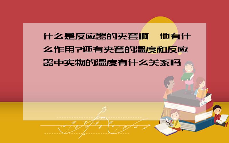 什么是反应器的夹套啊,他有什么作用?还有夹套的温度和反应器中实物的温度有什么关系吗