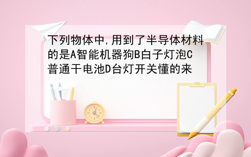 下列物体中,用到了半导体材料的是A智能机器狗B白子灯泡C普通干电池D台灯开关懂的来