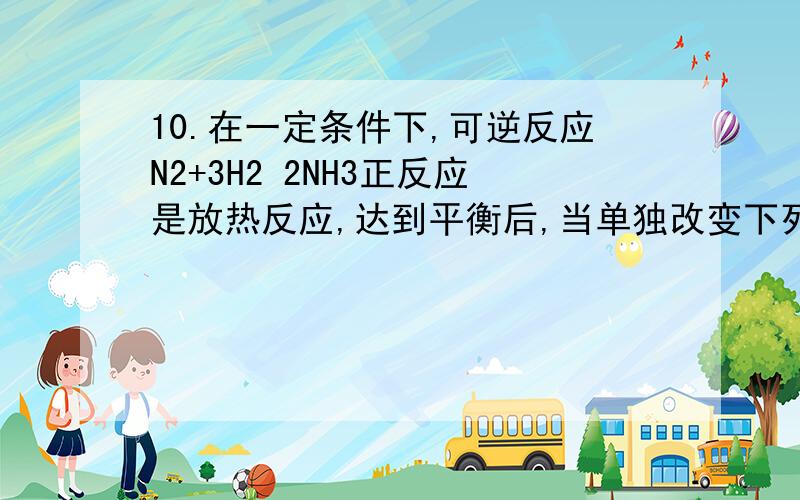 10.在一定条件下,可逆反应N2+3H2 2NH3正反应是放热反应,达到平衡后,当单独改变下列条件时,有关叙述错误的是( )A.加催化剂,正、逆反应速率都发生变化,且变化的倍数相等B.加压,正、逆反应速率