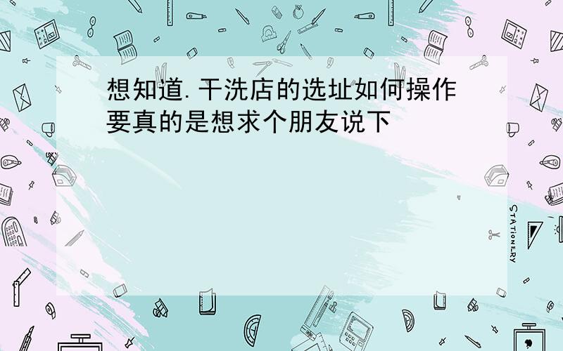 想知道.干洗店的选址如何操作要真的是想求个朋友说下