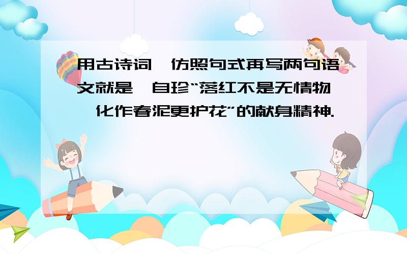 用古诗词,仿照句式再写两句语文就是龚自珍“落红不是无情物,化作春泥更护花”的献身精神.