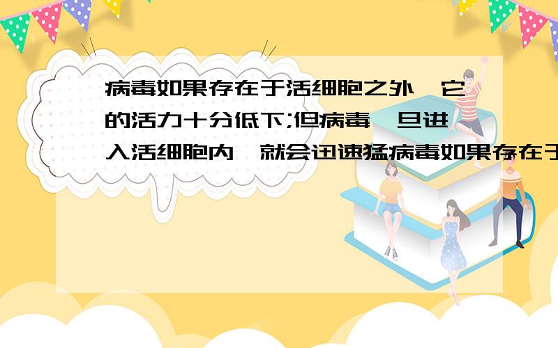 病毒如果存在于活细胞之外,它的活力十分低下;但病毒一旦进入活细胞内,就会迅速猛病毒如果存在于活细胞之外,他的活力十分低下；但病毒一旦进入活细胞内,就会迅速猛烈的自我复制,大量