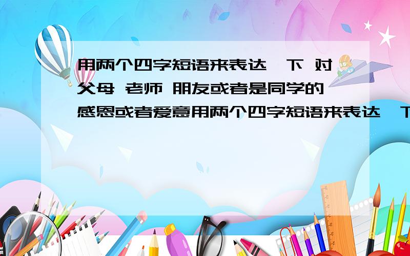 用两个四字短语来表达一下 对父母 老师 朋友或者是同学的感恩或者爱意用两个四字短语来表达一下 对父母 老师 朋友或者是同学的感恩或者爱意举个例子 父母的 爱如潮水 目光倾城 同学的