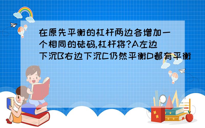 在原先平衡的杠杆两边各增加一个相同的砝码,杠杆将?A左边下沉B右边下沉C仍然平衡D都有平衡