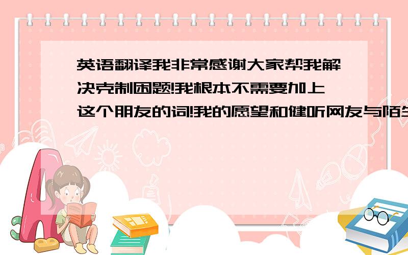 英语翻译我非常感谢大家帮我解决克制困题!我根本不需要加上这个朋友的词!我的愿望和健听网友与陌生网友跟我乐意交好友相处!我的心意就满足了!我非常感激好开心大家关心我啊!-_-