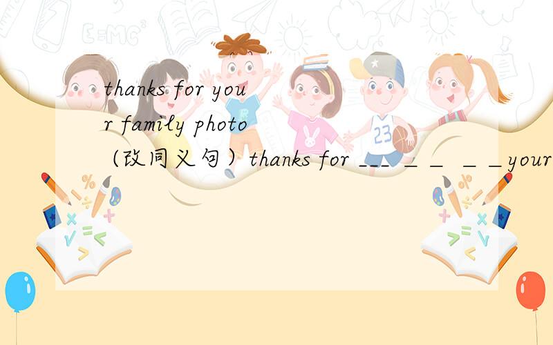 thanks for your family photo (改同义句）thanks for ___ ＿＿ ＿＿your family 帮帮嘛·~一定要准确呀~