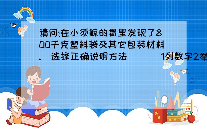 请问:在小须鲸的胃里发现了800千克塑料袋及其它包装材料.（选择正确说明方法）（ ）1列数字2举例子