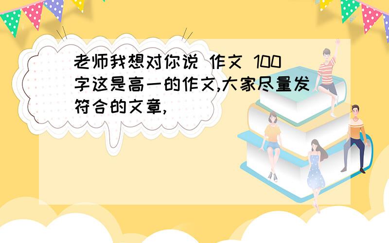 老师我想对你说 作文 100字这是高一的作文,大家尽量发符合的文章,