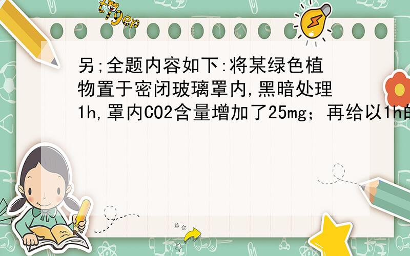 另;全题内容如下:将某绿色植物置于密闭玻璃罩内,黑暗处理1h,罩内CO2含量增加了25mg；再给以1h的充足光照,罩内CO2减少了36mg,共合成葡萄糖45mg.若呼吸底物和光合产物均为葡萄糖,则光下呼吸作