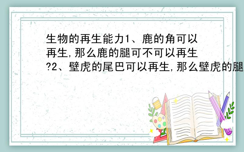 生物的再生能力1、鹿的角可以再生,那么鹿的腿可不可以再生?2、壁虎的尾巴可以再生,那么壁虎的腿可不可以再生?