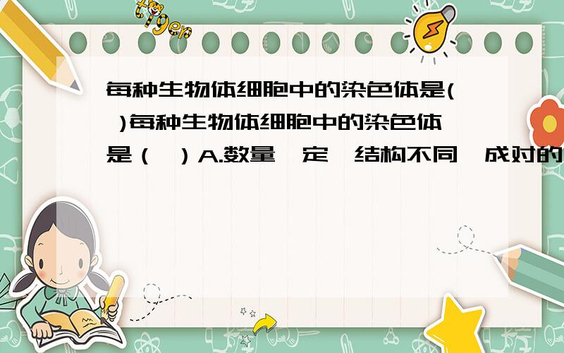 每种生物体细胞中的染色体是( )每种生物体细胞中的染色体是（ ）A.数量一定,结构不同,成对的 B.数量一定,结构相同,成对的C.数量不稳定,结构不相同,成对的 D.数量不稳定,结构相同,成对的