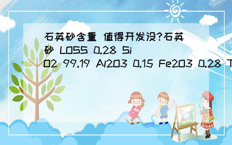 石英砂含量 值得开发没?石英砂 LOSS 0.28 SiO2 99.19 Al2O3 0.15 Fe2O3 0.28 TiO2 0.03 CaO 0.06 MgO 0.02 K2O 0.01 Na2O 0.01 白度76.5 大家告诉下我这砂值得开发吗?价值有多少,矿在广东惠洲,现在急需找客户要!因为