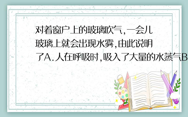 对着窗户上的玻璃吹气,一会儿玻璃上就会出现水雾,由此说明了A.人在呼吸时,吸入了大量的水蒸气B.人体呼出的气体中含有的水蒸气比空气中的水蒸气多C.人体吸进氧气,呼出二氧化碳D.空气中