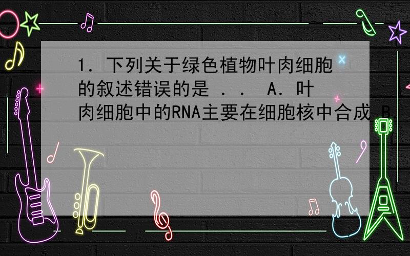 1．下列关于绿色植物叶肉细胞的叙述错误的是 ．． A．叶肉细胞中的RNA主要在细胞核中合成 B．黑暗状态下叶肉细胞均有ATP的合成与水解 C．离体的叶肉细胞经脱分化丧失光合作用能力 D．适