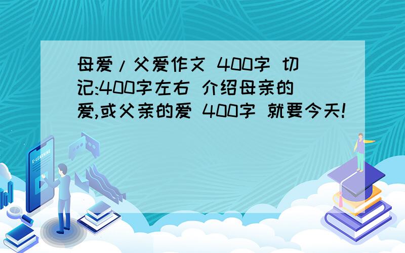 母爱/父爱作文 400字 切记:400字左右 介绍母亲的爱,或父亲的爱 400字 就要今天!