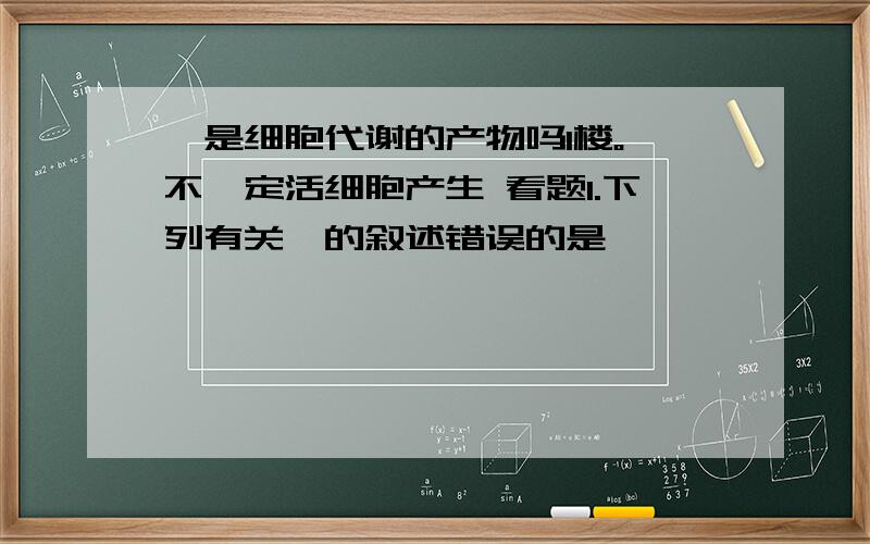 酶是细胞代谢的产物吗1楼。酶不一定活细胞产生 看题1.下列有关酶的叙述错误的是                                           (     )A.组成大多数酶的基本单位是氨基酸                B.少数的酶是RNAC.每种